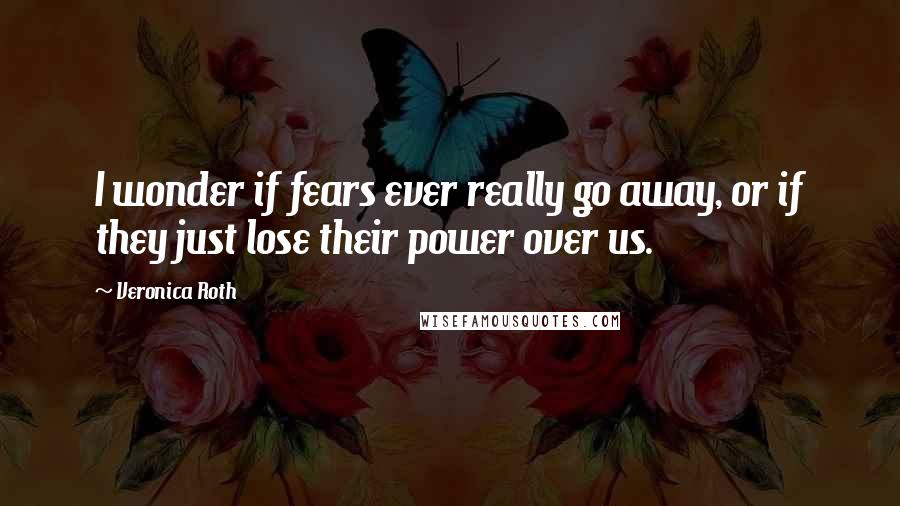 Veronica Roth Quotes: I wonder if fears ever really go away, or if they just lose their power over us.