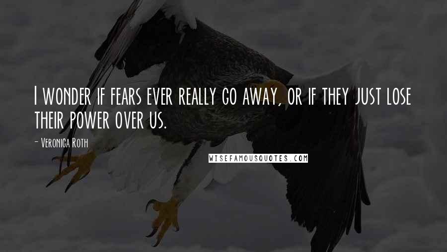 Veronica Roth Quotes: I wonder if fears ever really go away, or if they just lose their power over us.