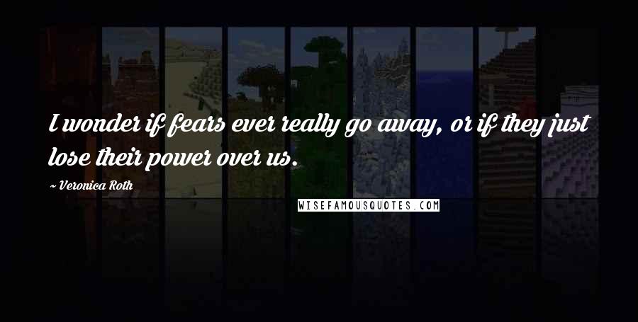 Veronica Roth Quotes: I wonder if fears ever really go away, or if they just lose their power over us.