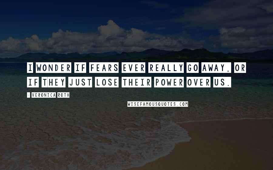 Veronica Roth Quotes: I wonder if fears ever really go away, or if they just lose their power over us.