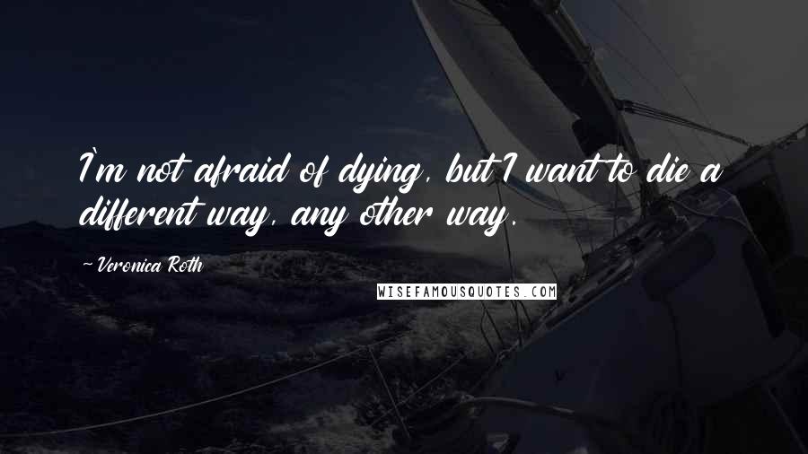Veronica Roth Quotes: I'm not afraid of dying, but I want to die a different way, any other way.