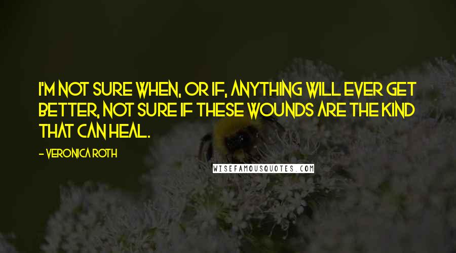 Veronica Roth Quotes: I'm not sure when, or if, anything will ever get better, not sure if these wounds are the kind that can heal.