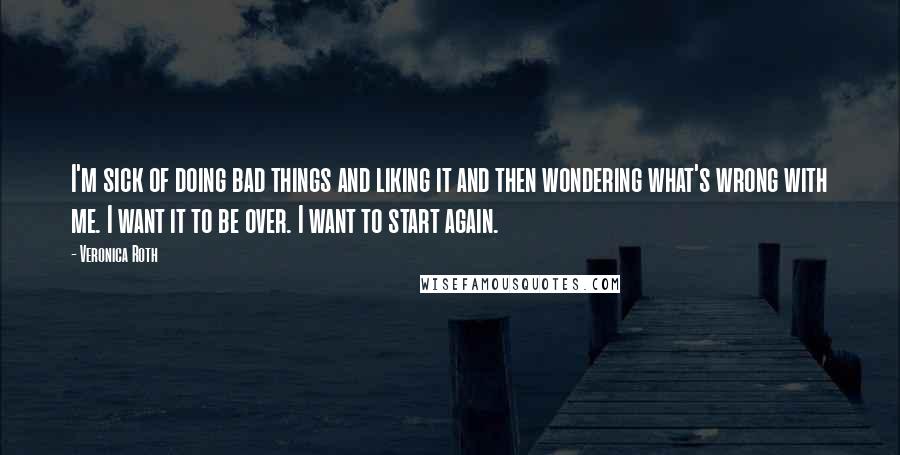 Veronica Roth Quotes: I'm sick of doing bad things and liking it and then wondering what's wrong with me. I want it to be over. I want to start again.