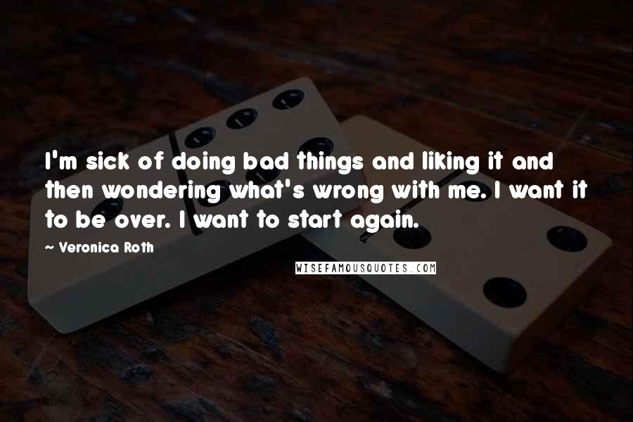 Veronica Roth Quotes: I'm sick of doing bad things and liking it and then wondering what's wrong with me. I want it to be over. I want to start again.