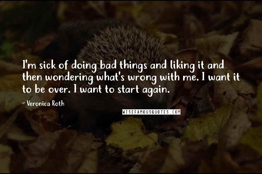 Veronica Roth Quotes: I'm sick of doing bad things and liking it and then wondering what's wrong with me. I want it to be over. I want to start again.