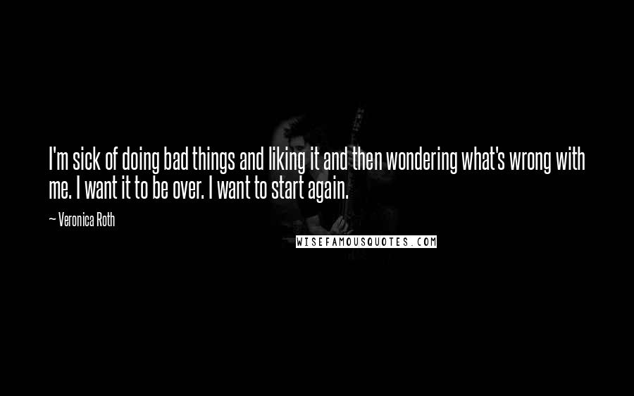 Veronica Roth Quotes: I'm sick of doing bad things and liking it and then wondering what's wrong with me. I want it to be over. I want to start again.