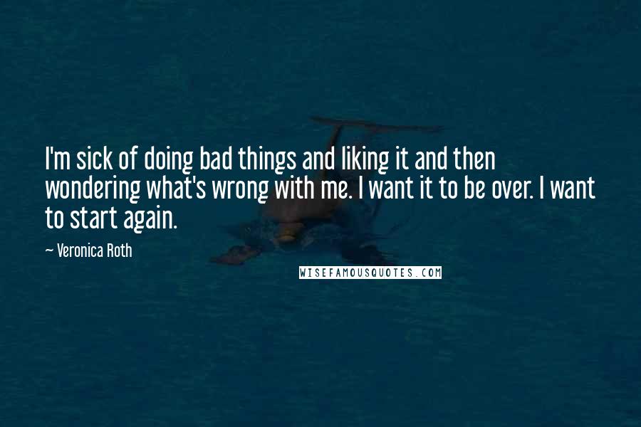 Veronica Roth Quotes: I'm sick of doing bad things and liking it and then wondering what's wrong with me. I want it to be over. I want to start again.