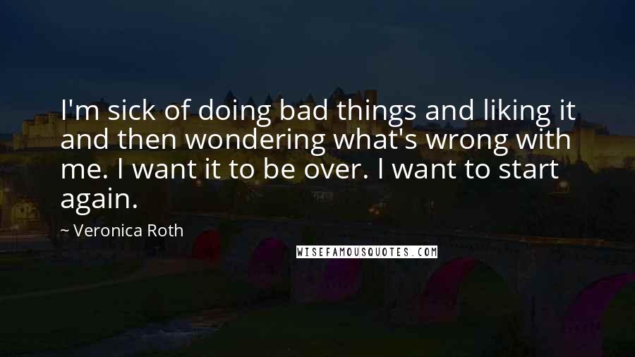 Veronica Roth Quotes: I'm sick of doing bad things and liking it and then wondering what's wrong with me. I want it to be over. I want to start again.