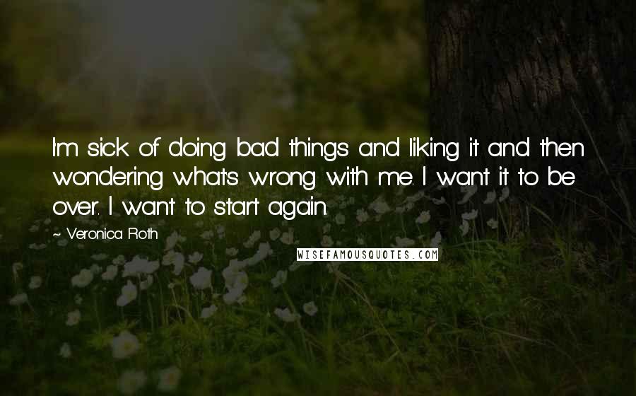 Veronica Roth Quotes: I'm sick of doing bad things and liking it and then wondering what's wrong with me. I want it to be over. I want to start again.