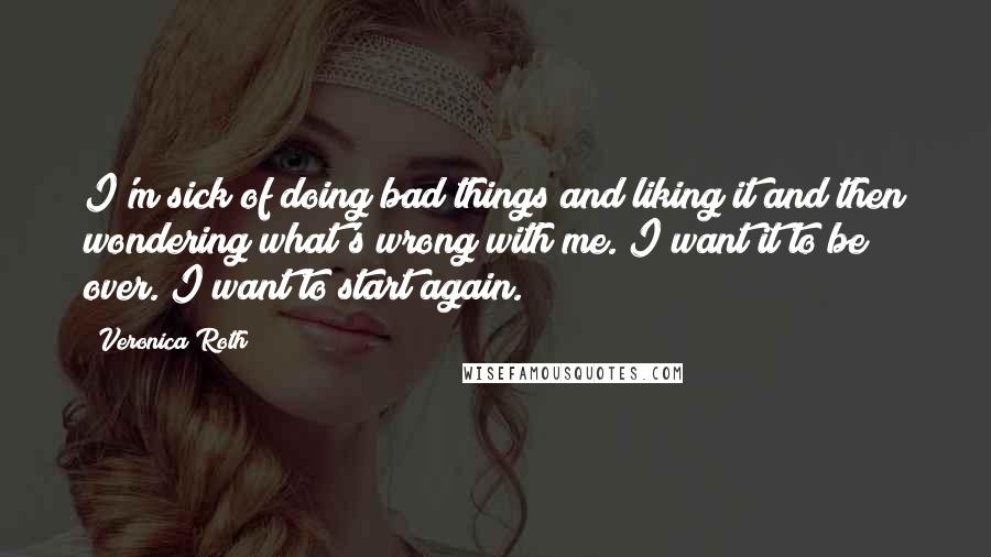 Veronica Roth Quotes: I'm sick of doing bad things and liking it and then wondering what's wrong with me. I want it to be over. I want to start again.