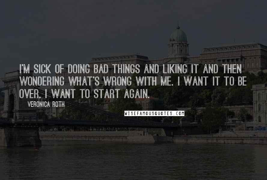 Veronica Roth Quotes: I'm sick of doing bad things and liking it and then wondering what's wrong with me. I want it to be over. I want to start again.