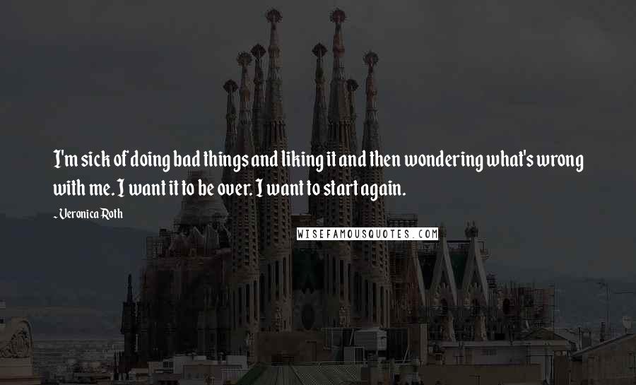 Veronica Roth Quotes: I'm sick of doing bad things and liking it and then wondering what's wrong with me. I want it to be over. I want to start again.