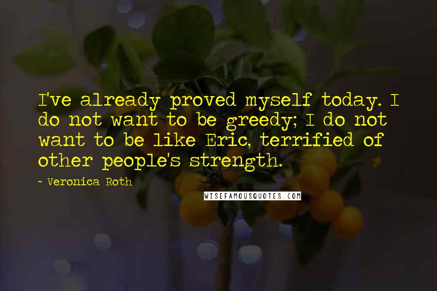 Veronica Roth Quotes: I've already proved myself today. I do not want to be greedy; I do not want to be like Eric, terrified of other people's strength.