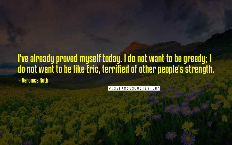 Veronica Roth Quotes: I've already proved myself today. I do not want to be greedy; I do not want to be like Eric, terrified of other people's strength.