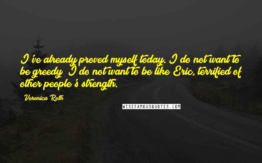 Veronica Roth Quotes: I've already proved myself today. I do not want to be greedy; I do not want to be like Eric, terrified of other people's strength.