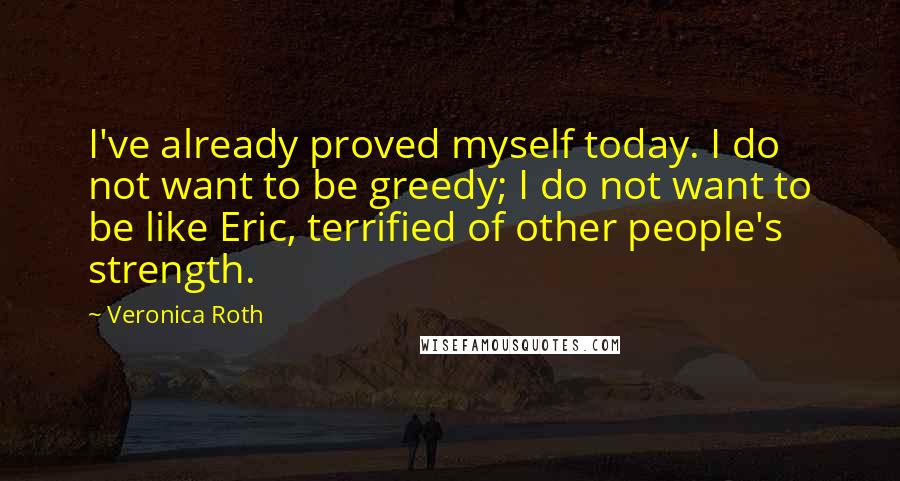 Veronica Roth Quotes: I've already proved myself today. I do not want to be greedy; I do not want to be like Eric, terrified of other people's strength.