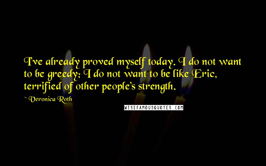 Veronica Roth Quotes: I've already proved myself today. I do not want to be greedy; I do not want to be like Eric, terrified of other people's strength.