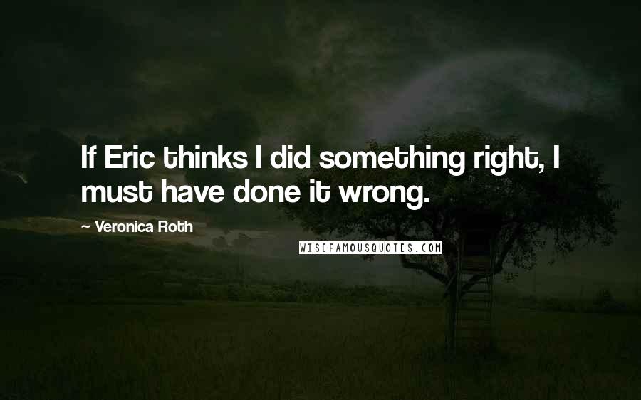 Veronica Roth Quotes: If Eric thinks I did something right, I must have done it wrong.