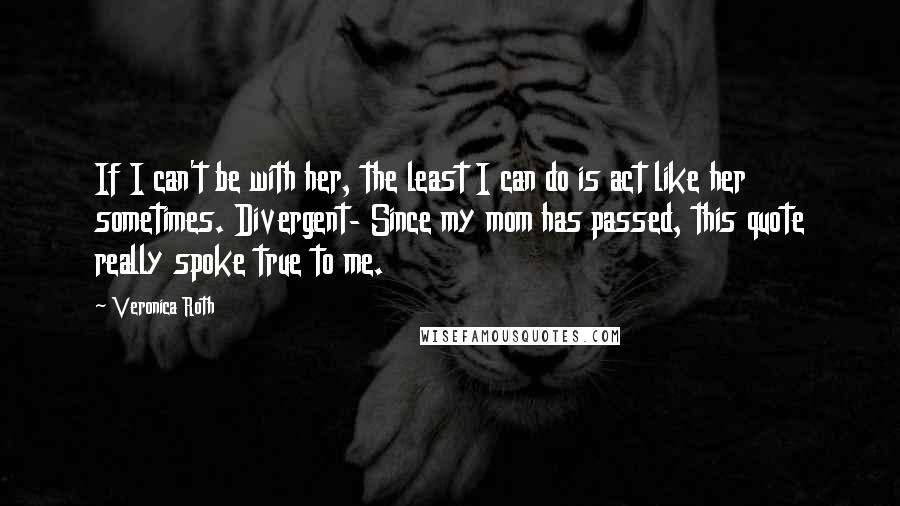 Veronica Roth Quotes: If I can't be with her, the least I can do is act like her sometimes. Divergent- Since my mom has passed, this quote really spoke true to me.