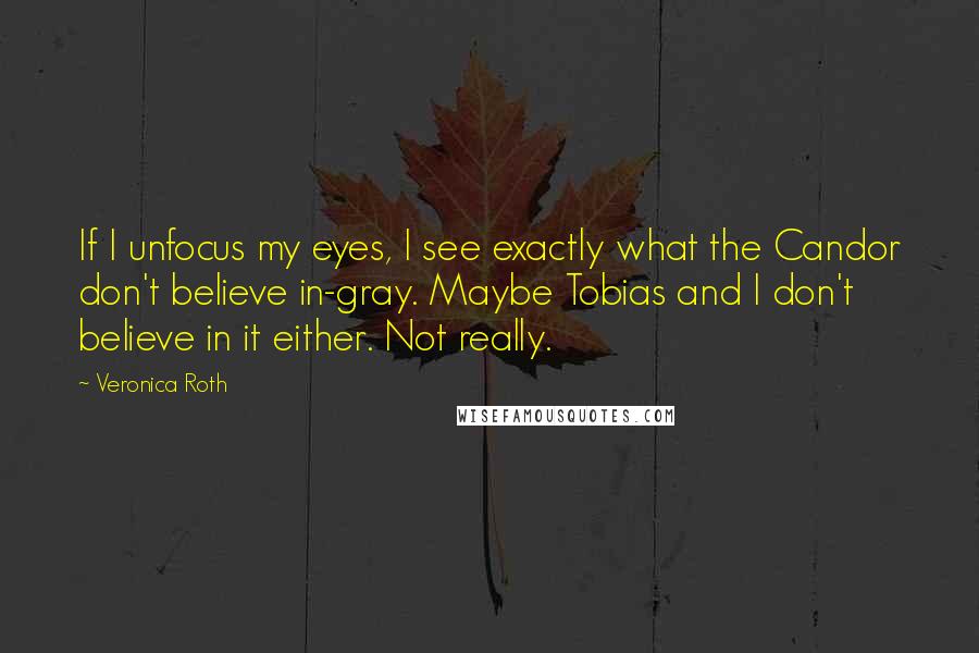 Veronica Roth Quotes: If I unfocus my eyes, I see exactly what the Candor don't believe in-gray. Maybe Tobias and I don't believe in it either. Not really.