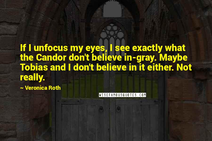 Veronica Roth Quotes: If I unfocus my eyes, I see exactly what the Candor don't believe in-gray. Maybe Tobias and I don't believe in it either. Not really.