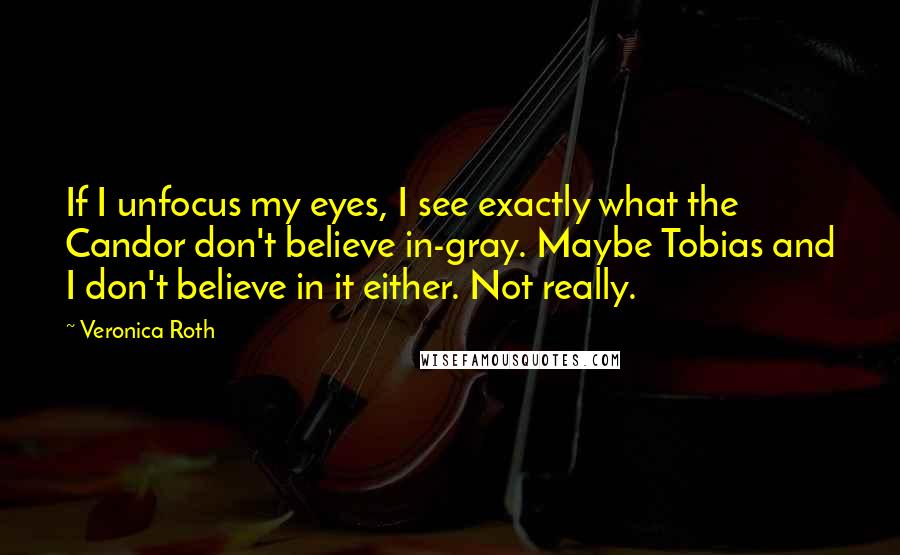 Veronica Roth Quotes: If I unfocus my eyes, I see exactly what the Candor don't believe in-gray. Maybe Tobias and I don't believe in it either. Not really.