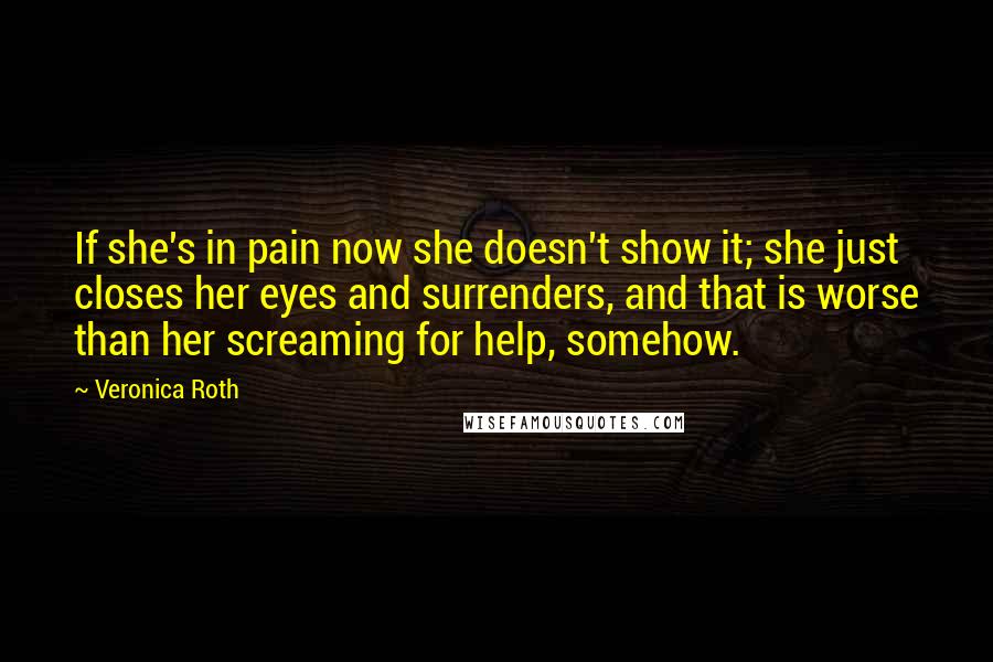 Veronica Roth Quotes: If she's in pain now she doesn't show it; she just closes her eyes and surrenders, and that is worse than her screaming for help, somehow.