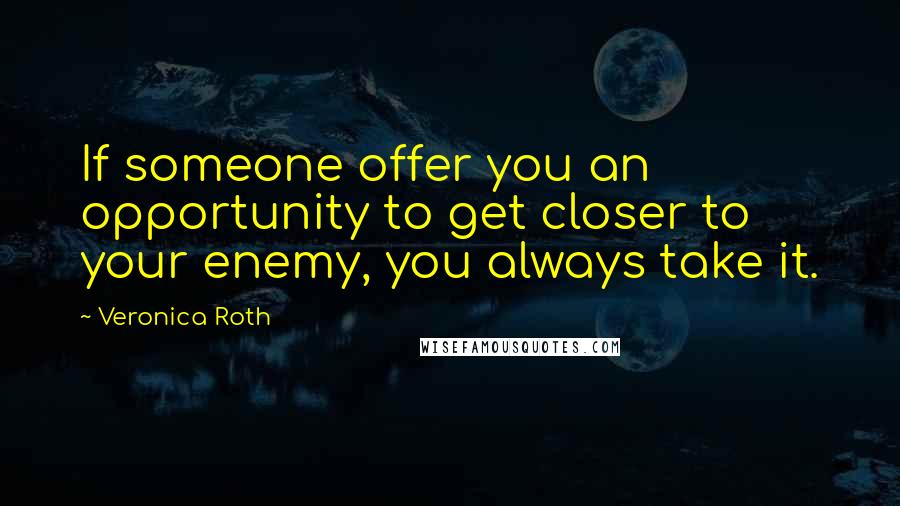 Veronica Roth Quotes: If someone offer you an opportunity to get closer to your enemy, you always take it.