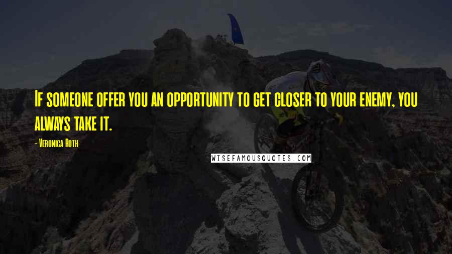 Veronica Roth Quotes: If someone offer you an opportunity to get closer to your enemy, you always take it.
