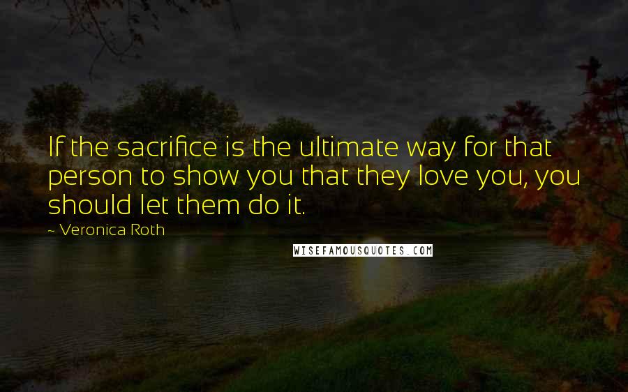 Veronica Roth Quotes: If the sacrifice is the ultimate way for that person to show you that they love you, you should let them do it.