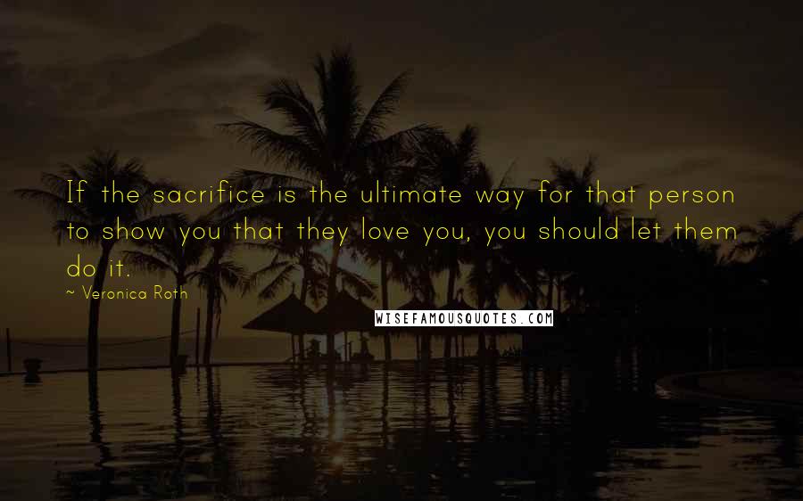 Veronica Roth Quotes: If the sacrifice is the ultimate way for that person to show you that they love you, you should let them do it.