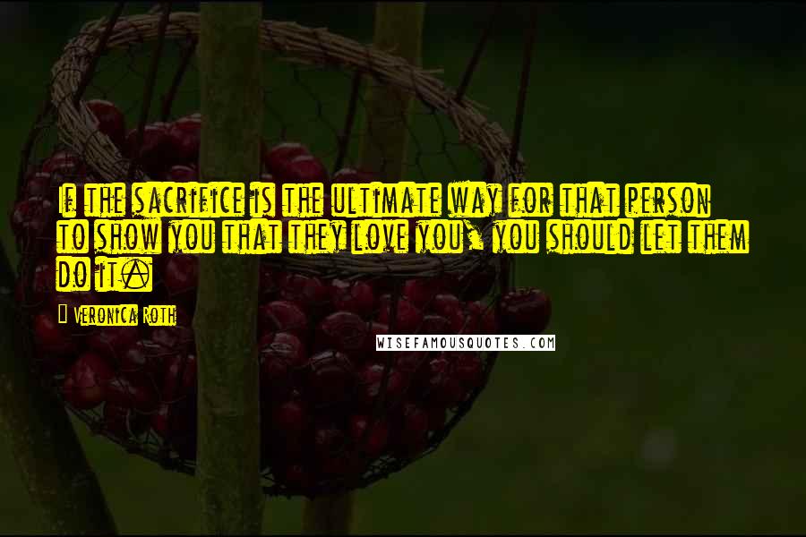 Veronica Roth Quotes: If the sacrifice is the ultimate way for that person to show you that they love you, you should let them do it.