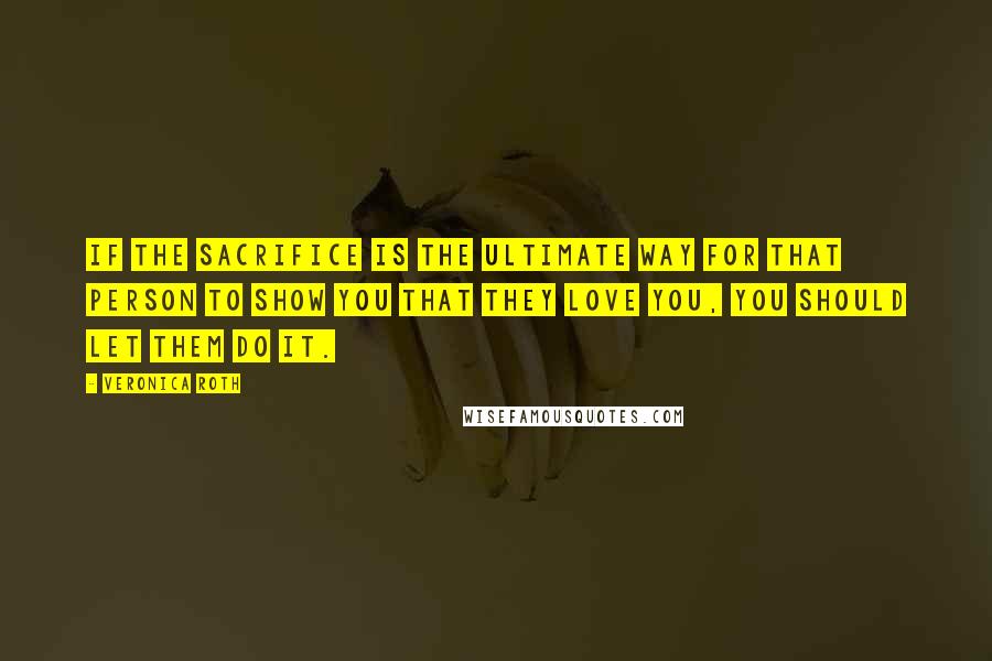 Veronica Roth Quotes: If the sacrifice is the ultimate way for that person to show you that they love you, you should let them do it.