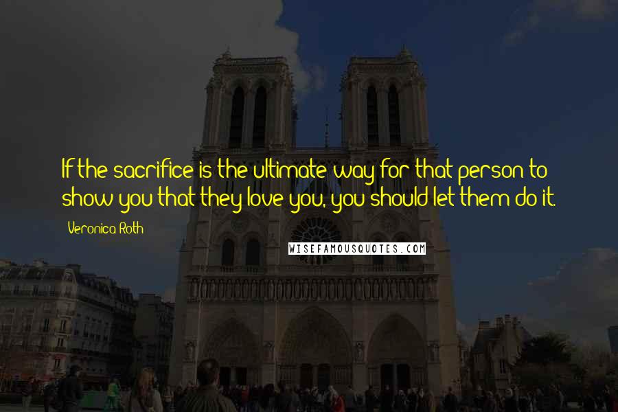 Veronica Roth Quotes: If the sacrifice is the ultimate way for that person to show you that they love you, you should let them do it.