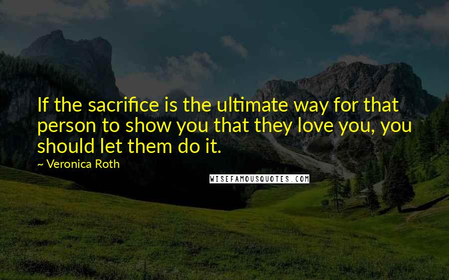 Veronica Roth Quotes: If the sacrifice is the ultimate way for that person to show you that they love you, you should let them do it.