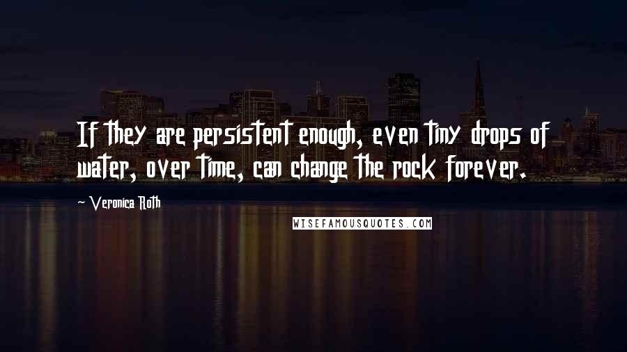 Veronica Roth Quotes: If they are persistent enough, even tiny drops of water, over time, can change the rock forever.