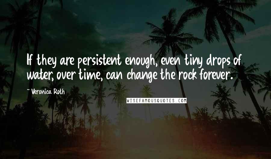 Veronica Roth Quotes: If they are persistent enough, even tiny drops of water, over time, can change the rock forever.