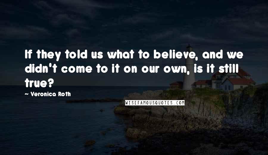 Veronica Roth Quotes: If they told us what to believe, and we didn't come to it on our own, is it still true?