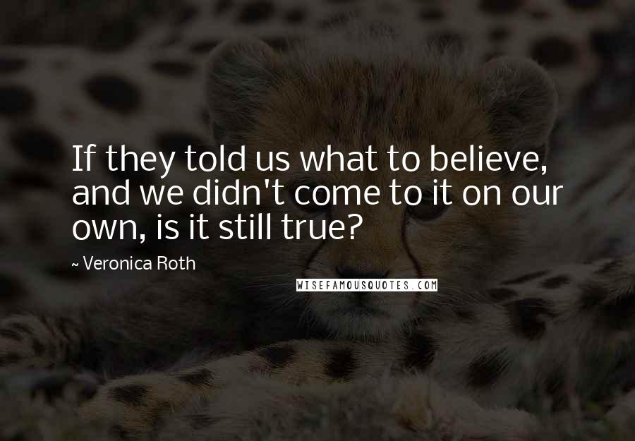 Veronica Roth Quotes: If they told us what to believe, and we didn't come to it on our own, is it still true?