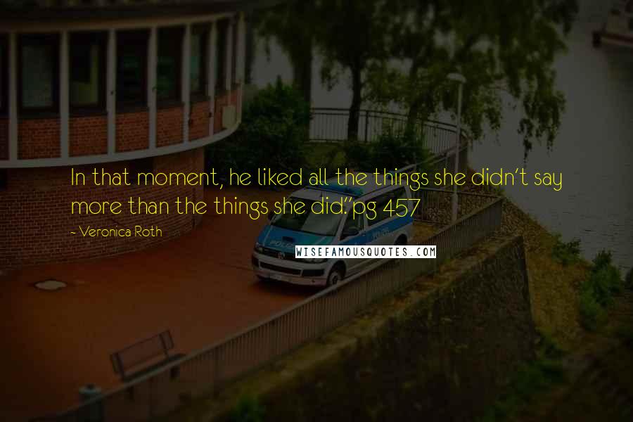 Veronica Roth Quotes: In that moment, he liked all the things she didn't say more than the things she did."pg 457