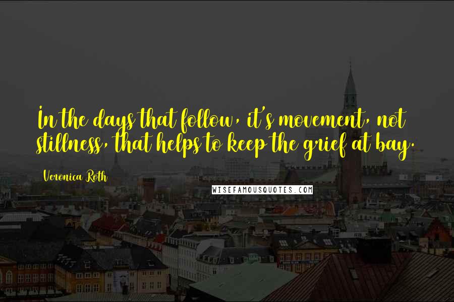 Veronica Roth Quotes: In the days that follow, it's movement, not stillness, that helps to keep the grief at bay.