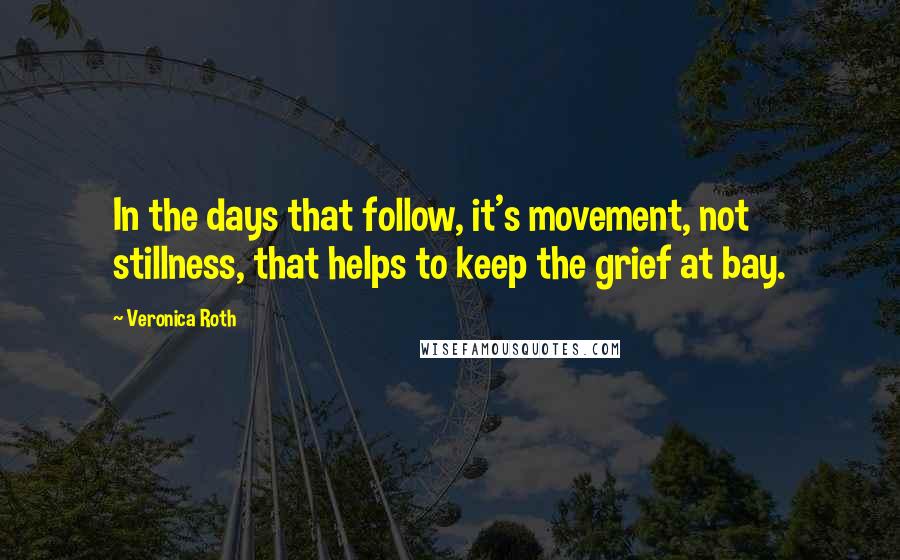 Veronica Roth Quotes: In the days that follow, it's movement, not stillness, that helps to keep the grief at bay.