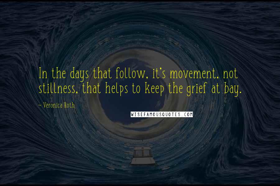 Veronica Roth Quotes: In the days that follow, it's movement, not stillness, that helps to keep the grief at bay.
