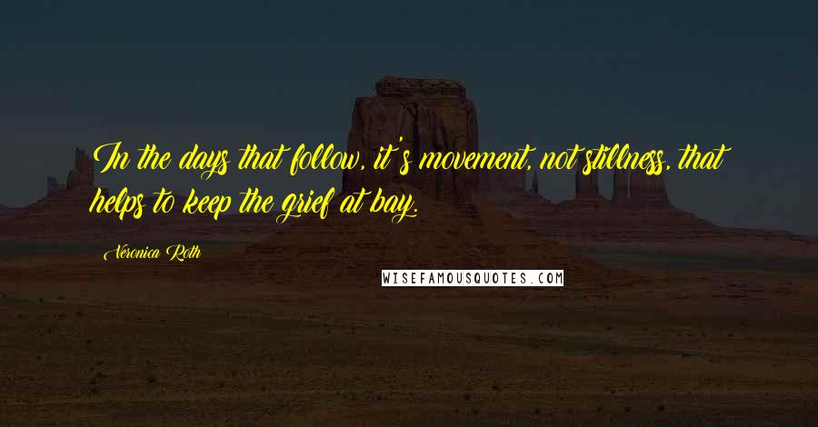 Veronica Roth Quotes: In the days that follow, it's movement, not stillness, that helps to keep the grief at bay.