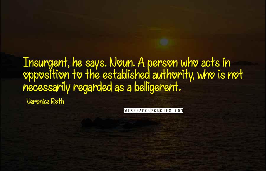 Veronica Roth Quotes: Insurgent, he says. Noun. A person who acts in opposition to the established authority, who is not necessarily regarded as a belligerent.