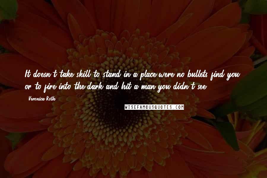 Veronica Roth Quotes: It doesn't take skill to stand in a place were no bullets find you, or to fire into the dark and hit a man you didn't see.