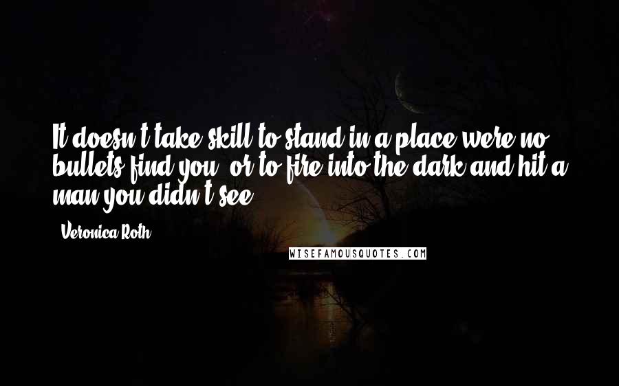 Veronica Roth Quotes: It doesn't take skill to stand in a place were no bullets find you, or to fire into the dark and hit a man you didn't see.