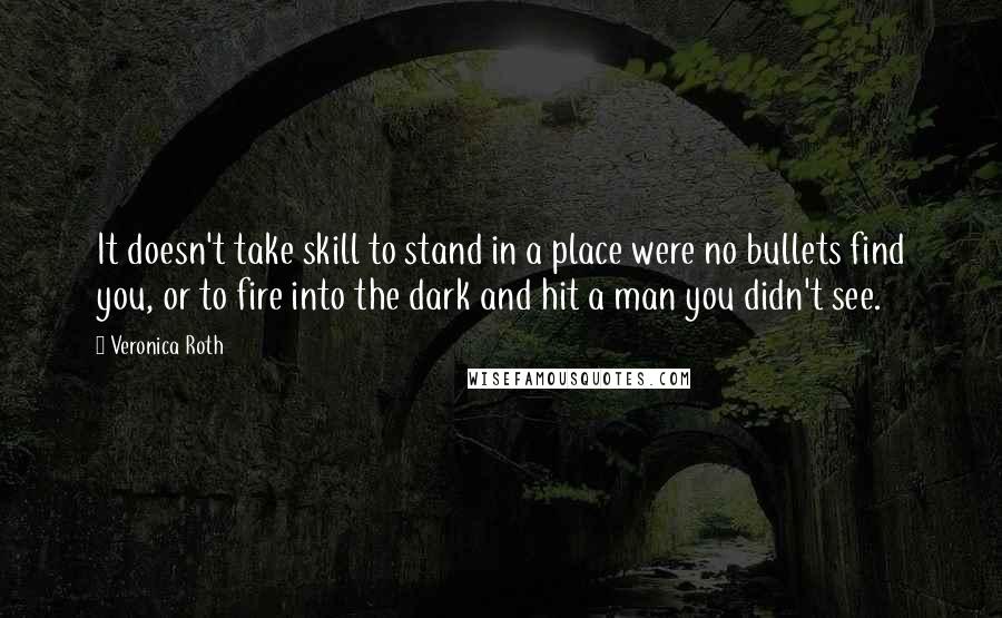 Veronica Roth Quotes: It doesn't take skill to stand in a place were no bullets find you, or to fire into the dark and hit a man you didn't see.