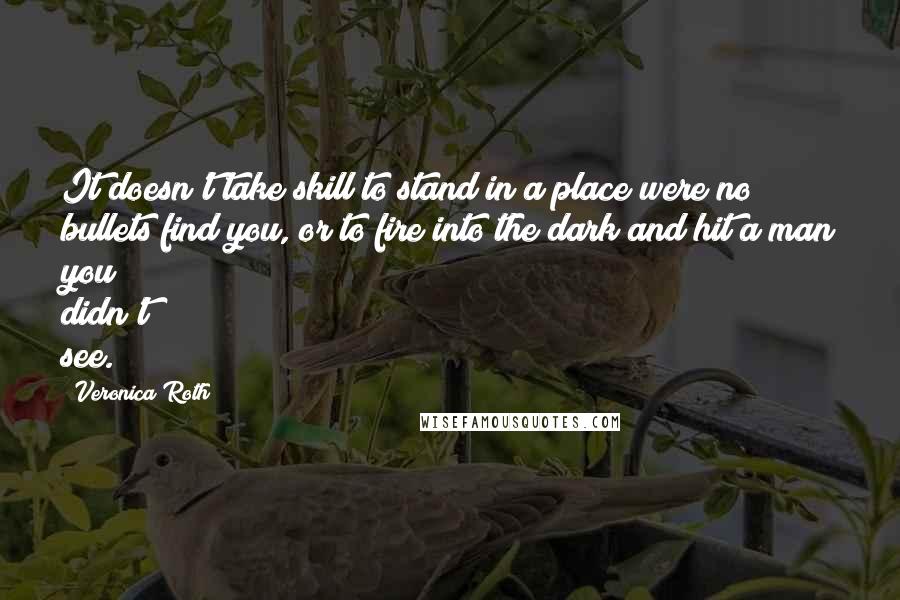 Veronica Roth Quotes: It doesn't take skill to stand in a place were no bullets find you, or to fire into the dark and hit a man you didn't see.