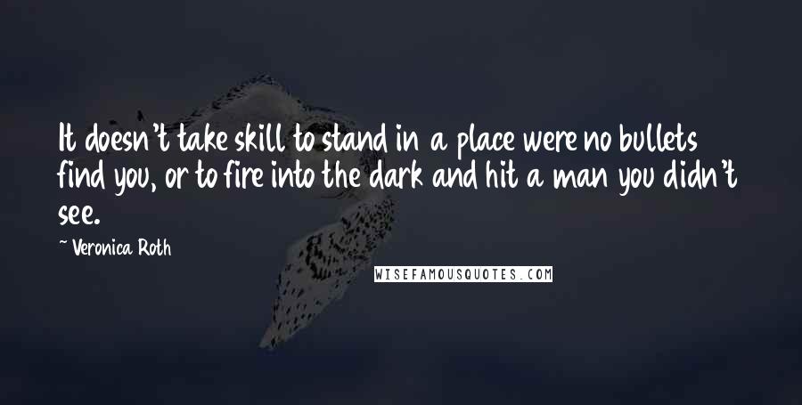 Veronica Roth Quotes: It doesn't take skill to stand in a place were no bullets find you, or to fire into the dark and hit a man you didn't see.